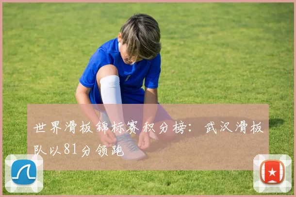 世界滑板锦标赛积分榜：武汉滑板队以81分领跑