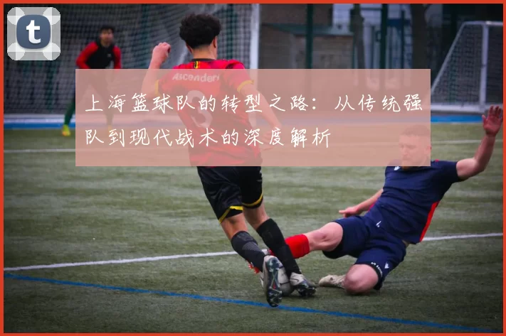 上海篮球队的转型之路：从传统强队到现代战术的深度解析