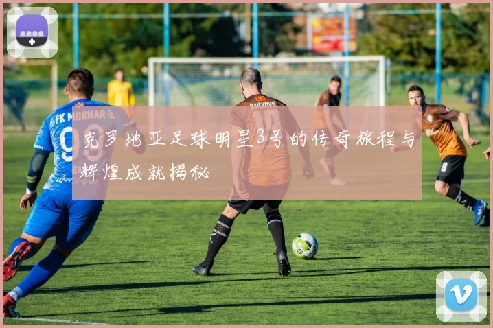 克罗地亚足球明星3号的传奇旅程与辉煌成就揭秘