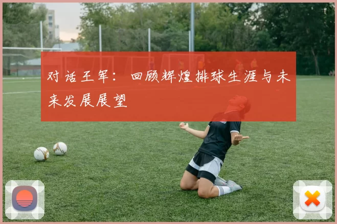 对话王军：回顾辉煌排球生涯与未来发展展望