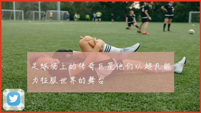 足球场上的传奇巨星他们以超凡能力征服世界的舞台