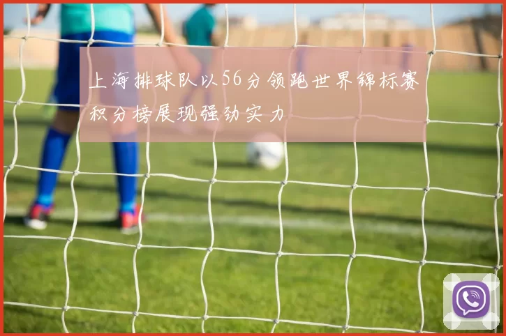 上海排球队以56分领跑世界锦标赛积分榜展现强劲实力