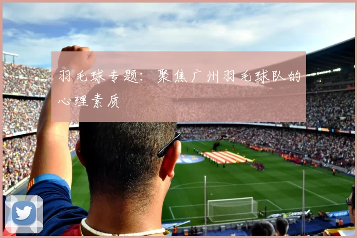 羽毛球专题：聚焦广州羽毛球队的心理素质