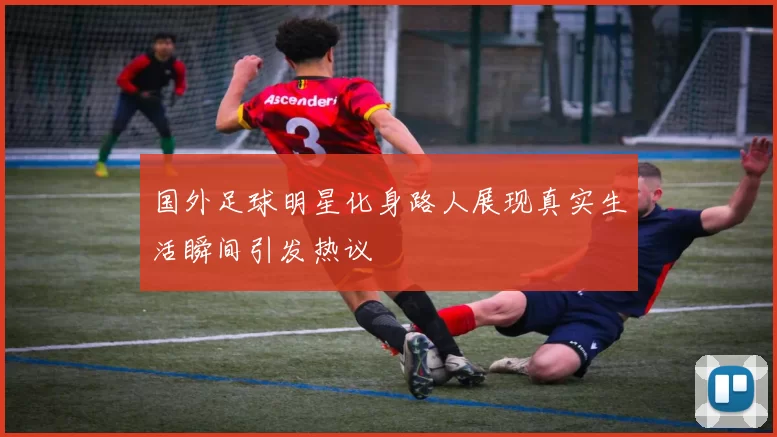 国外足球明星化身路人展现真实生活瞬间引发热议