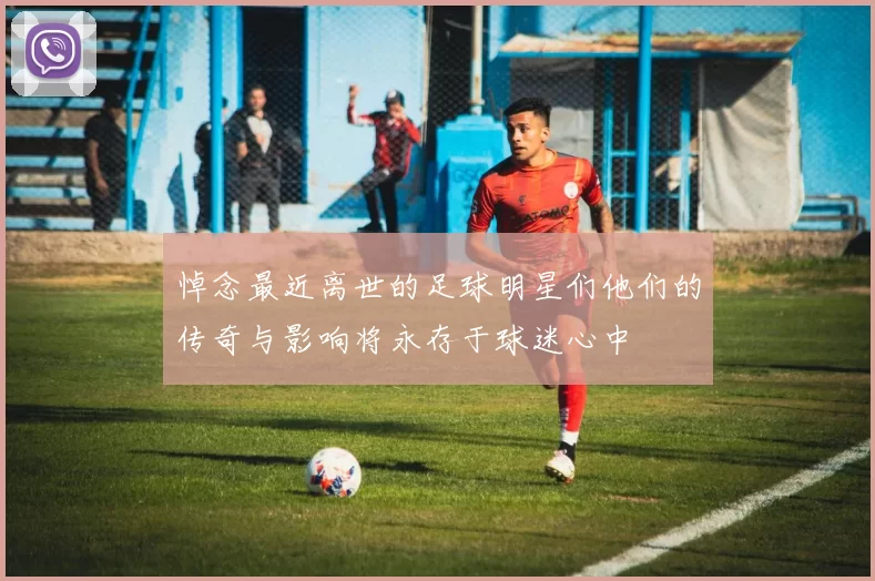 悼念最近离世的足球明星们他们的传奇与影响将永存于球迷心中